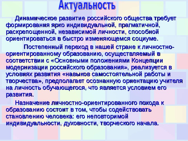 Динамическое развитие российского общества требует формирования ярко индивидуальной, прагматичной, раскрепощенной, независимой личности, способной ориентироваться в быстро изменяющемся социуме.  Постепенный переход в нашей стране к личностно-ориентированному образованию, осуществляемый в соответствии с «Основными положениями Концепции модернизации российского образования», реализуется в условиях развития «навыков самостоятельной работы и творчества», предполагает осознанную ориентацию учителя на личность обучающегося, что является условием его развития. Назначение личностно-ориентированного похода к образованию состоит в том, чтобы содействовать становлению человека: его неповторимой индивидуальности, духовности, творческого начала. 