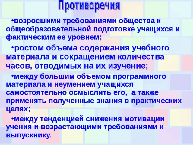 возросшими требованиями общества к общеобразовательной подготовке учащихся и фактическим ее уровнем; ростом объема содержания учебного материала и сокращением количества часов, отводимых на их изучение; между большим объемом программного материала и неумением учащихся самостоятельно осмыслить его, а также применять полученные знания в практических целях; между тенденцией снижения мотивации учения и возрастающими требованиями к выпускнику.  