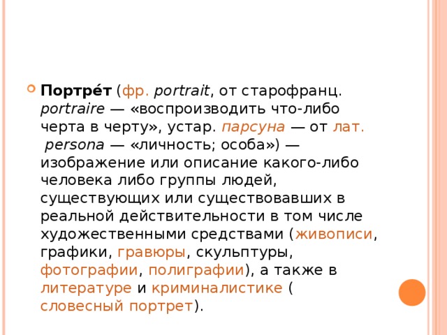 Портре́т ( фр.   portrait , от старофранц. portraire  — «воспроизводить что-либо черта в черту», устар. парсуна  — от лат.   persona  — «личность; особа») — изображение или описание какого-либо человека либо группы людей, существующих или существовавших в реальной действительности в том числе художественными средствами ( живописи , графики , гравюры , скульптуры , фотографии , полиграфии ), а также в литературе и криминалистике ( словесный портрет ).  