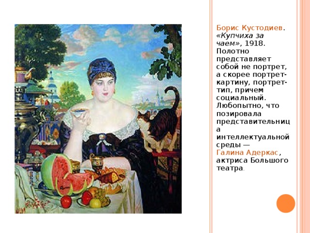 Борис Кустодиев . «Купчиха за чаем» , 1918. Полотно представляет собой не портрет, а скорее портрет-картину, портрет-тип, причем социальный. Любопытно, что позировала представительница интеллектуальной среды — Галина Адеркас , актриса Большого театра . 