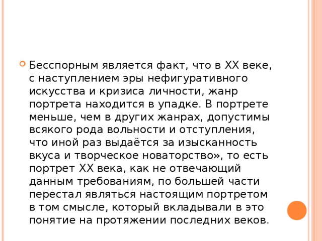 Бесспорным является факт, что в XX веке, с наступлением эры нефигуративного искусства и кризиса личности, жанр портрета находится в упадке. В портрете меньше, чем в других жанрах, допустимы всякого рода вольности и отступления, что иной раз выдаётся за изысканность вкуса и творческое новаторство», то есть портрет XX века, как не отвечающий данным требованиям, по большей части перестал являться настоящим портретом в том смысле, который вкладывали в это понятие на протяжении последних веков.  
