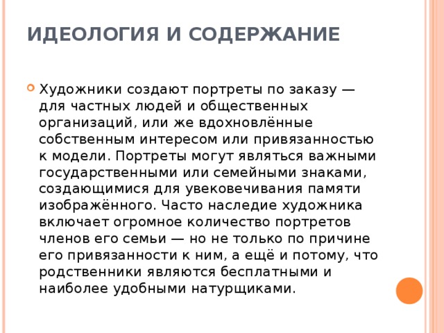 ИДЕОЛОГИЯ И СОДЕРЖАНИЕ   Художники создают портреты по заказу — для частных людей и общественных организаций, или же вдохновлённые собственным интересом или привязанностью к модели. Портреты могут являться важными государственными или семейными знаками, создающимися для увековечивания памяти изображённого. Часто наследие художника включает огромное количество портретов членов его семьи — но не только по причине его привязанности к ним, а ещё и потому, что родственники являются бесплатными и наиболее удобными натурщиками.  