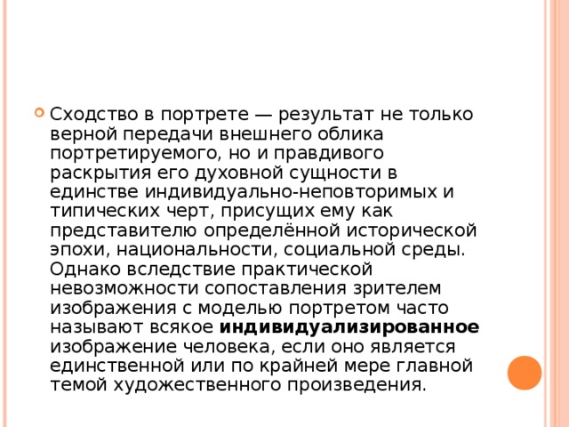 Сходство в портрете — результат не только верной передачи внешнего облика портретируемого, но и правдивого раскрытия его духовной сущности в единстве индивидуально-неповторимых и типических черт, присущих ему как представителю определённой исторической эпохи, национальности, социальной среды. Однако вследствие практической невозможности сопоставления зрителем изображения с моделью портретом часто называют всякое индивидуализированное изображение человека, если оно является единственной или по крайней мере главной темой художественного произведения.  