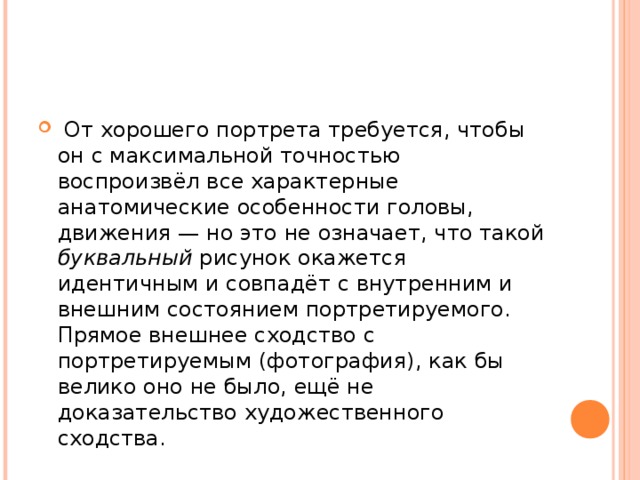  От хорошего портрета требуется, чтобы он с максимальной точностью воспроизвёл все характерные анатомические особенности головы, движения — но это не означает, что такой буквальный рисунок окажется идентичным и совпадёт с внутренним и внешним состоянием портретируемого. Прямое внешнее сходство с портретируемым (фотография), как бы велико оно не было, ещё не доказательство художественного сходства.  