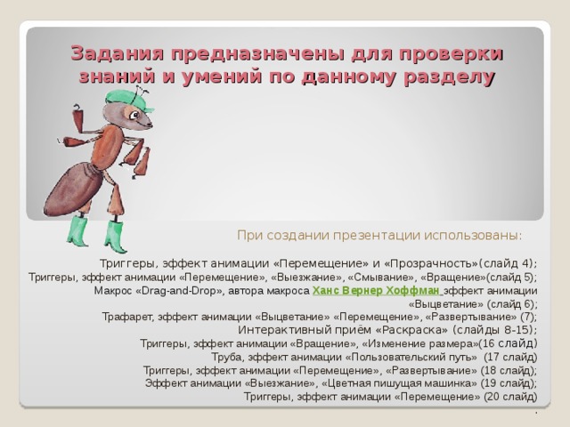 Задания предназначены для проверки знаний и умений по данному разделу При создании презентации использованы: Триггеры, эффект анимации «Перемещение» и «Прозрачность»(слайд 4); Триггеры, эффект анимации «Перемещение», «Выезжание», «Смывание», «Вращение»(слайд 5); Макрос «Drag-and-Drop», автора макроса  Ханс Вернер Хоффман  эффект анимации «Выцветание» (слайд 6); Трафарет, эффект анимации «Выцветание» «Перемещение», «Развертывание» (7); Интерактивный приём «Раскраска» (слайды 8-15); Триггеры, эффект анимации «Вращение», «Изменение размера»(16 слайд ) Труба, эффект анимации «Пользовательский путь» (17 слайд) Триггеры, эффект анимации «Перемещение», «Развертывание» (18 слайд); Эффект анимации «Выезжание», «Цветная пишущая машинка» (19 слайд); Триггеры, эффект анимации «Перемещение» (20 слайд) . 