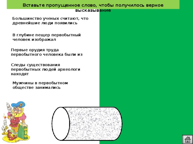  Вставьте пропущенное слово, чтобы получилось верное высказывание   Большинство ученых считают, что древнейшие люди появились около двух с половиной миллионов лет назад В глубине пещер первобытный человек изображал  животных Первые орудия труда первобытного человека были из камня  Следы существования первобытных людей археологи находят в Восточной Африке  Мужчины в первобытном обществе занимались охотой, рыбалкой  