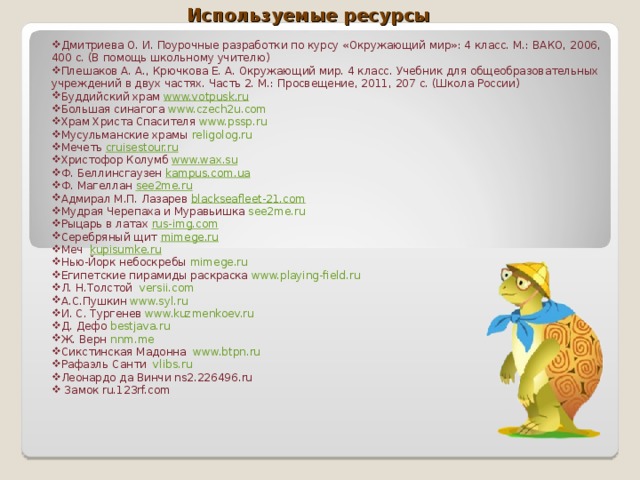 Используемые ресурсы   Дмитриева О. И. Поурочные разработки по курсу «Окружающий мир»: 4 класс. М.: ВАКО, 2006, 400 с. (В помощь школьному учителю) Плешаков А. А., Крючкова Е. А. Окружающий мир. 4 класс. Учебник для общеобразовательных учреждений в двух частях. Часть 2. М.: Просвещение, 2011, 207 с. (Школа России) Буддийский храм  www.votpusk.ru Большая синагога www.czech2u.com Храм Христа Спасителя www.pssp.ru Мусульманские храмы religolog.ru Мечеть cruisestour.ru Христофор Колумб www.wax.su Ф. Беллинсгаузен kampus.com.ua Ф. Магеллан see2me.ru Адмирал М.П. Лазарев blackseafleet-21.com Мудрая Черепаха и Муравьишка see2me.ru Рыцарь в латах rus-img.com Серебряный щит  mimege.ru Меч  kupisumke.ru Нью-Йорк небоскребы mimege.ru Египетские пирамиды раскраска www.playing-field.ru Л. Н.Толстой versii.com А.С.Пушкин  www.syl.ru И. С. Тургенев www.kuzmenkoev.ru Д. Дефо  bestjava.ru Ж. Верн  nnm.me Сикстинская Мадонна www.btpn.ru Рафаэль Санти vlibs.ru Леонардо да Винчи ns2.226496.ru  Замок ru.123rf.com 