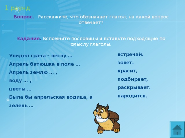 1 раунд Вопрос.  Расскажите, что обозначает глагол, на какой вопрос отвечает? Задание. Вспомните пословицы и вставьте подходящие по смыслу глаголы. встречай. зовет. красит, подбирает, раскрывает. народится. Увидел грача – весну … Апрель батюшка в поле … Апрель землю … , воду … , цветы … Была бы апрельская водица, а зелень … 