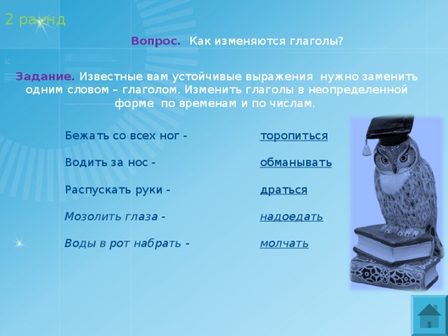 2 раунд Вопрос.  Как изменяются глаголы? Задание. Известные вам устойчивые выражения нужно заменить одним словом – глаголом. Изменить глаголы в неопределенной форме по временам и по числам.  Бежать со всех ног -  Водить за нос -  Распускать руки -  Мозолить глаза -  Воды в рот набрать - торопиться  обманывать  драться  надоедать  молчать 