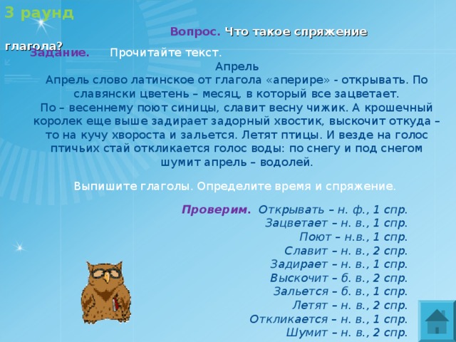 3 раунд   Вопрос.  Что такое спряжение глагола?   Задание. Прочитайте текст. Апрель Апрель слово латинское от глагола «аперире» - открывать. По славянски цветень – месяц, в который все зацветает. По – весеннему поют синицы, славит весну чижик. А крошечный королек еще выше задирает задорный хвостик, выскочит откуда – то на кучу хвороста и зальется. Летят птицы. И везде на голос птичьих стай откликается голос воды: по снегу и под снегом шумит апрель – водолей.   Выпишите глаголы. Определите время и спряжение. Проверим.  Открывать – н. ф., 1 спр.  Зацветает – н. в., 1 спр.  Поют – н.в., 1 спр.  Славит – н. в., 2 спр.  Задирает – н. в., 1 спр.  Выскочит – б. в., 2 спр.  Зальется – б. в., 1 спр.  Летят – н. в., 2 спр.  Откликается – н. в., 1 спр.  Шумит – н. в., 2 спр. 