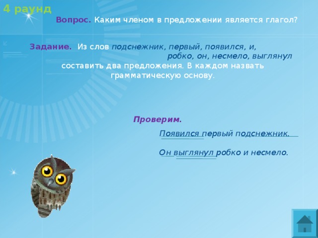 4 раунд   Вопрос.  Каким членом в предложении является глагол? Задание.   Из слов подснежник, первый, появился, и, робко, он, несмело, выглянул  составить два предложения. В каждом назвать грамматическую основу. Проверим.  Появился первый подснежник.  Он выглянул робко и несмело. 