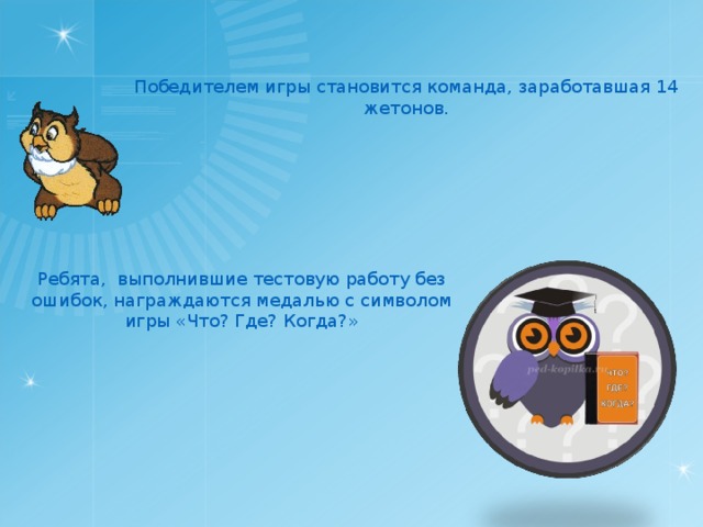 Победителем игры становится команда, заработавшая 14 жетонов. Ребята, выполнившие тестовую работу без ошибок, награждаются медалью с символом игры «Что? Где? Когда?» 