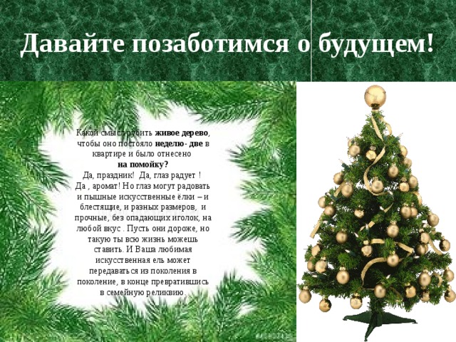 Давайте позаботимся о будущем! Какой смысл рубить живое дерево , чтобы оно постояло неделю- две в квартире и было отнесено на помойку? Да, праздник! Да, глаз радует ! Да , аромат! Но глаз могут радовать и пышные искусственные ёлки – и блестящие, и разных размеров, и прочные, без опадающих иголок, на любой вкус . Пусть они дороже, но такую ты всю жизнь можешь ставить. И Ваша любимая искусственная ель может передаваться из поколения в поколение, в конце превратившись в семейную реликвию. 