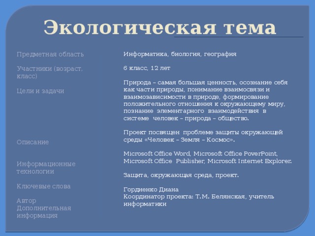 Экологическая тема  Информатика, биология, география Предметная область 6 класс, 12 лет Участники (возраст, класс) Цели и задачи Природа – самая большая ценность, осознание себя как части природы, понимание взаимосвязи и взаимозависимости в природе, формирование положительного отношения к окружающему миру, познание элементарного взаимодействия в системе человек – природа – общество. Проект посвящен проблеме защиты окружающей среды «Человек – Земля – Космос». Microsoft Office Word, Microsoft Office PoverPoint, Microsoft Office Publisher, Microsoft Internet Explorer. Защита, окружающая среда, проект. Описание Гордиенко Диана Координатор проекта: Т.М. Белянская, учитель информатики Информационные технологии Ключевые слова Автор Дополнительная информация 