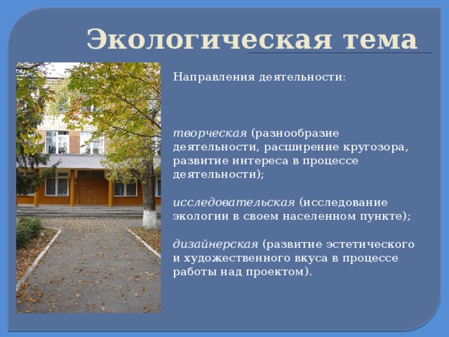  Экологическая тема   Направления деятельности:  творческая (разнообразие деятельности, расширение кругозора, развитие интереса в процессе деятельности);   исследовательская (исследование экологии в своем населенном пункте);  дизайнерская (развитие эстетического и художественного вкуса в процессе работы над проектом).  