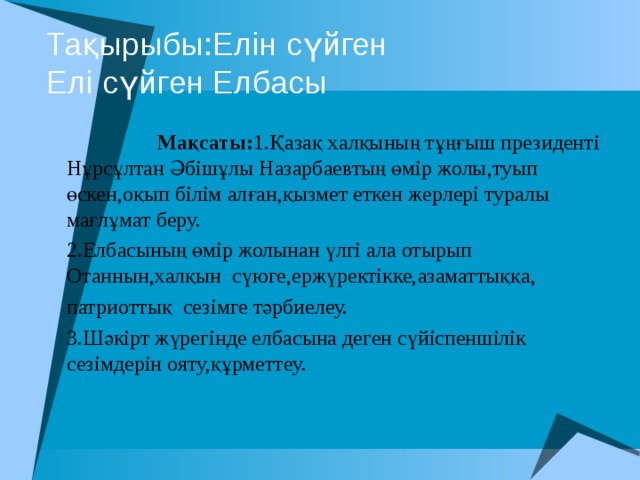Тақырыбы:Елін сүйген  Елі сүйген Елбасы  Мақсаты: 1.Қазақ халқының тұңғыш президенті Нұрсұлтан Әбішұлы Назарбаевтың өмір жолы,туып өскен,оқып білім алған,қызмет еткен жерлері туралы мағлұмат беру. 2.Елбасының өмір жолынан үлгі ала отырып Отаннын,халқын сүюге,ержүректікке,азаматтыққа, патриоттық сезімге тәрбиелеу. 3.Шәкірт жүрегінде елбасына деген сүйіспеншілік сезімдерін ояту,құрметтеу. 
