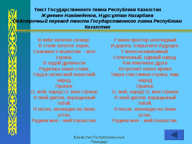 Заметки и выдачи Верхний колонтитул Текст Государственного гимна Республики Казахстан Жұмекен Нәжімеденов, Нұрсұлтан Назарбаев Подстрочный перевод текста Государственного гимна Республики Казахстан В  небе золотое солнце, В степи золотое зерно. Сказание о мужестве – моя страна. В седой древности Родилась наша слава, Горд и силен мой казахский народ. Припев: О, мой, народ! О, моя страна! Я твой цветов, взращенный тобой. Я песня, звенящая на твоих устах, Родина моя – мой Казахстан. У меня простор неоглядный И дорога, открытая в будущее. У меня независимый, Сплоченный, единый народ. Как извечного друга Встречает новое время Наша счастливая страна, наш народ Припев: О, мой, народ! О, моя страна! Я твой цветов, взращенный тобой. Я песня, звенящая на твоих устах, Родина моя – мой Казахстан. Қазақстан Республикасының Рәміздері Нижний колонтитул 11 