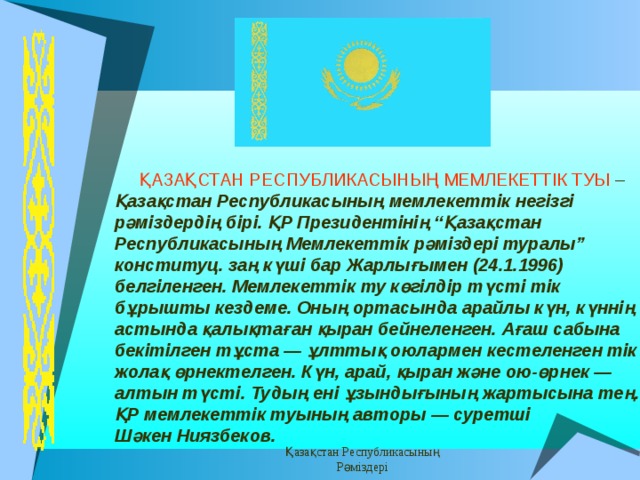 Верхний колонтитул Заметки и выдачи Верхний колонтитул Заметки и выдачи  ҚАЗАҚСТАН  РЕСПУБЛИКАСЫНЫҢ  МЕМЛЕКЕТТ I К  ТУЫ – Қазақстан  Республикасының  мемлекетт i к  нег i зг i рәм i здерд i ң  б i р i. ҚР Президентiнiң “Қазақстан Республикасының Мемлекеттiк рәмiздерi туралы” конституц. заң күшi бар Жарлығымен (24.1.1996) белгiленген. Мемл екеттік ту көгiлдiр түстi тiк бұрышты кездеме. Оның ортасында арайлы күн, күннiң астында қалықтаған қыран бейнеленген. Ағаш сабына бекiтiлген тұста — ұлттық оюлармен кестеленген тiк жолақ өрнектелген. Күн, арай, қыран және ою-өрнек — алтын түстi. Тудың енi ұзындығының жартысына тең. ҚР мемлекеттік туының авторы — суретшi Шәкен Ниязбеков.  Қазақстан Республикасының Рәміздері Нижний колонтитул 12 Нижний колонтитул 12 