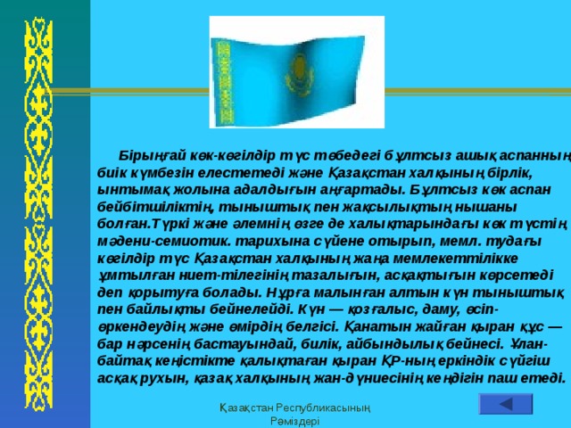 Заметки и выдачи Верхний колонтитул  Бiрыңғай көк-көгiлдiр түс төбедегi бұлтсыз ашық аспанның биiк күмбезiн елестетедi және Қазақстан халқының бiрлiк, ынтымақ жолына адалдығын аңғартады. Бұлтсыз көк аспан бейбiтшiлiктiң, тыныштық пен жақсылықтың нышаны болған.Түркi және әлемнiң өзге де халықтарындағы көк түстiң мәдени-семиотик. тарихына сүйене отырып, мемл. тудағы көгiлдiр түс Қазақстан халқының жаңа мемлекеттiлiкке ұмтылған ниет-тiлегiнiң тазалығын, асқақтығын көрсетедi деп қорытуға болады. Нұрға малынған алтын күн тыныштық пен байлықты бейнелейдi. Күн — қозғалыс, даму, өсiп-өркендеудiң және өмiрдiң белгiсi. Қанатын жайған қыран құс — бар нәрсенiң бастауындай, билiк, айбындылық бейнесi. Ұлан-байтақ кеңiстiкте қалықтаған қыран ҚР-ның еркiндiк сүйгiш асқақ рухын, қазақ халқының жан-дүниесiнiң кеңдiгiн паш етедi. Қазақстан Республикасының Рәміздері Нижний колонтитул 13 