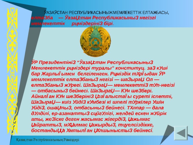 Верхний колонтитул Заметки и выдачи  ҚАЗАҚСТАН  РЕСПУБЛИКАСЫНЫҢ  МЕМЛЕКЕТТ I К  ЕЛТАҢБАСЫ , елтаңба — Қазақстан  Республикасының  нег i зг i мемлекетт i к  рәм i здер i н i ң  б i р i. ҚР  Президент i н i ң “ Қазақстан  Республикасының  Мемлекетт i к  рәм i здер i туралы ” конституц . заң  күш i бар  Жарлығымен  белг i ленген . Рәмiздiк тұрғыдан ҚР мем лекеттік  елтаңбаның негiзi — шаңырақ. Ол — елтаңбаның жүрегi. Шаңырақ — мемлекеттiң түп-негiзi — отбасының бейнесi. Шаңырақ — Күн шеңберi. Айналған Күн шеңберiнiң қозғалыстағы суретi iспеттi, Шаңырақ — киiз үйдiң күмбезi көшпелi түркiлер үшiн үйдiң, ошақтың, отбасының бейнесi. Тұлпар — дала дүлдiлi, ер-азаматтың сәйгүлiгi, желдей ескен жүйрiк аты, жеңiске деген жасымас жiгердiң, қажымас қайраттың, мұқалмас қажырдың, тәуелсiздiкке, бостандыққа ұмтылған құлшыныстың бейнесi .  Қазақстан Республикасының Рәміздері Нижний колонтитул 14 