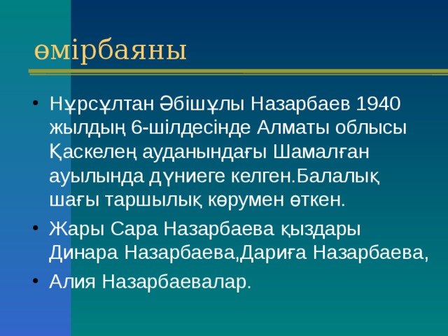 өмірбаяны Нұрсұлтан Әбішұлы Назарбаев 1940 жылдың 6-шілдесінде Алматы облысы Қаскелең ауданындағы Шамалған ауылында дүниеге келген.Балалық шағы таршылық көрумен өткен. Жары Сара Назарбаева қыздары Динара Назарбаева,Дариға Назарбаева, Алия Назарбаевалар. 