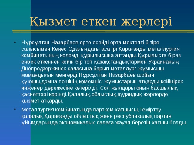 Қызмет еткен жерлері Нұрсұлтан Назарбаев ерте есейді орта мектепті бітіре салысымен Кеңес Одағындағы аса ірі Қарағанды металлургия комбинатының көлемді құрылысына аттанды.Құрылыста біраз еңбек еткеннен кейін бір топ қазақстандықтармен Украинаның Днепродзержинск қаласына барып металлург-жұмысшы мамандығын меңгерді.Нұрсұлтан Назарбаев шойын құюшы,домна пешінің көмекшісі жұмыстарын атқарды,кейінірек инженер дәрежесіне көтерілді. Сол жылдары оның басшылық қасиеттері көрінді.Қалалық,облыстық,аудандық жерлерде қызмет атқарды. Металлургия комбинатында партком хатшысы,Теміртау қалалық,Қарағанды облыстық және республикалық партия ұйымдарында экономикалық салаға жауап беретін хатшы болды . 