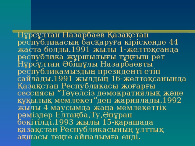 Нұрсұлтан Назарбаев Қазақстан республикасын басқаруға кіріскенде 44 жаста болды.1991 жылы 1-желтоқсанда республика жұршылығы тұңғыш рет Нұрсұлтан Әбішұлы Назарбаевты республикамыздың президенті етіп сайлады.1991 жылдың 16-желтоқсанында Қазақстан Республикасы жоғарғы сессиясы “Тәуелсіз демократиялық және құқылық мемлекет”деп жариялады.1992 жылы 4 маусымда жаңа мемлекеттік рәміздер Елтаңба,Ту,Әнұран бекітілді.1993 жылы 15-қарашада қазақстан Республикасының ұлттық ақшасы теңге айналымға енді. 