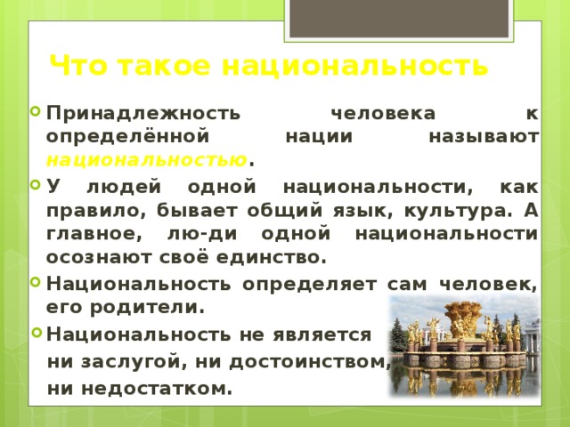 Что такое национальность Принадлежность человека к определённой нации называют национальностью . У людей одной национальности, как правило, бывает общий язык, культура. А главное, лю-ди одной национальности осознают своё единство. Национальность определяет сам человек, его родители. Национальность не является ни заслугой, ни достоинством, ни недостатком. 