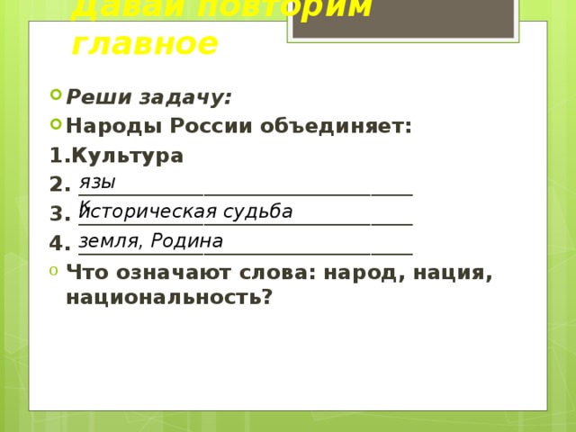 Давай повторим главное Реши задачу: Народы России объединяет: 1.Культура 2. ________________________________ 3. ________________________________ 4. ________________________________ Что означают слова: народ, нация, национальность? язык историческая судьба земля, Родина 