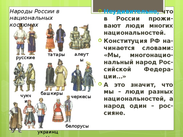 Народы России в национальных костюмах Неудивительно, что в России прожи-вают люди многих национальностей. Конституция РФ на-чинается словами: «Мы, многонацио-нальный народ Рос-сийской Федера-ции…» А это значит, что мы – люди разных национальностей, а народ один – рос-сияне. алеуты татары русские башкиры чукчи черкесы белорусы украинцы 