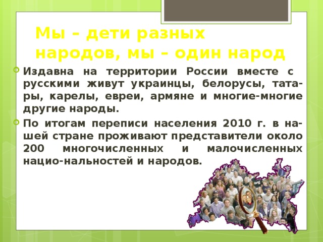 Мы – дети разных народов, мы – один народ Издавна на территории России вместе с русскими живут украинцы, белорусы, тата-ры, карелы, евреи, армяне и многие-многие другие народы. По итогам переписи населения 2010 г. в на-шей стране проживают представители около 200 многочисленных и малочисленных нацио-нальностей и народов. 