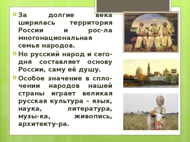За долгие века ширилась территория России и рос-ла многонациональная семья народов. Но русский народ и сего-дня составляет основу России, саму её душу. Особое значение в спло-чении народов нашей страны играет великая русская культура – язык, наука, литература, музы-ка, живопись, архитекту-ра. 
