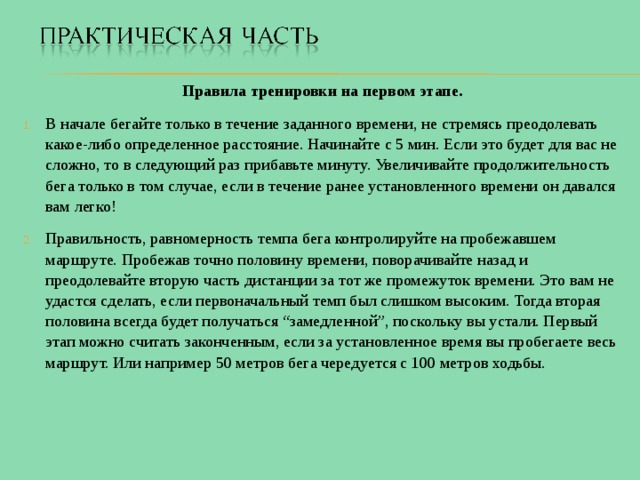 Правила тренировки на первом этапе. В начале бегайте только в течение заданного времени, не стремясь преодолевать какое-либо определенное расстояние. Начинайте с 5 мин. Если это будет для вас не сложно, то в следующий раз прибавьте минуту. Увеличивайте продолжительность бега только в том случае, если в течение ранее установленного времени он давался вам легко! Правильность, равномерность темпа бега контролируйте на пробежавшем маршруте. Пробежав точно половину времени, поворачивайте назад и преодолевайте вторую часть дистанции за тот же промежуток времени. Это вам не удастся сделать, если первоначальный темп был слишком высоким. Тогда вторая половина всегда будет получаться “замедленной”, поскольку вы устали. Первый этап можно считать законченным, если за установленное время вы пробегаете весь маршрут. Или например 50 метров бега чередуется с 100 метров ходьбы. 