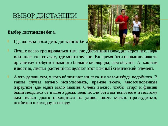 Выбор дистанции бега. Где должна проходить дистанция бега? Лучше всего тренироваться там, где дистанция проходит через лес, парк или поле, то есть там, где много зелени. Во время бега на выносливость организму требуется намного больше кислорода, чем обычно. А, как вам известно, листья растений выделяют этот важный химический элемент. А что делать тем, у кого вблизи нет ни леса, ни чего-нибудь подобного. В таком случае нужно использовать, прежде всего, многочисленные переулки, где ездит мало машин. Очень важно, чтобы старт и финиш были недалеко от вашего дома: ведь после бега вы вспотеете и поэтому вам нельзя долго находиться на улице, иначе можно простудиться, особенно в холодную погоду 