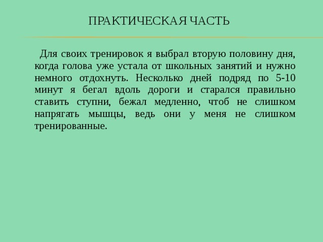 ПРАКТИЧЕСКАЯ ЧАСТЬ  Для своих тренировок я выбрал вторую половину дня, когда голова уже устала от школьных занятий и нужно немного отдохнуть. Несколько дней подряд по 5-10 минут я бегал вдоль дороги и старался правильно ставить ступни, бежал медленно, чтоб не слишком напрягать мышцы, ведь они у меня не слишком тренированные. 
