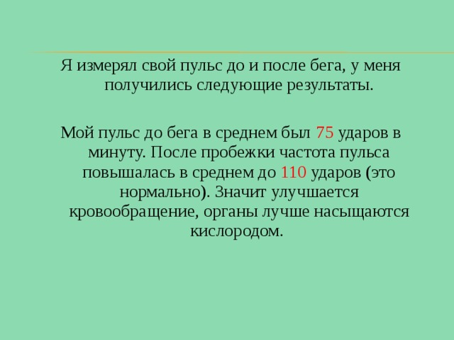 Я измерял свой пульс до и после бега, у меня получились следующие результаты. Мой пульс до бега в среднем был 75 ударов в минуту. После пробежки частота пульса повышалась в среднем до 110 ударов (это нормально). Значит улучшается кровообращение, органы лучше насыщаются кислородом. 