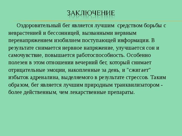  Оздоровительный бег является лучшим средством борьбы с неврастенией и бессонницей, вызванными нервным перенапряжением изобилием поступающей информации. В результате снимается нервное напряжение, улучшается сон и самочувствие, повышается работоспособность. Особенно полезен в этом отношении вечерний бег, который снимает отрицательные эмоции, накопленные за день, и 