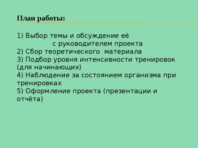 План работы: 1) Выбор темы и обсуждение её с руководителем проекта 2) Сбор теоретического материала 3) Подбор уровня интенсивности тренировок (для начинающих) 4) Наблюдение за состоянием организма при тренировках 5) Оформление проекта (презентации и отчёта) 