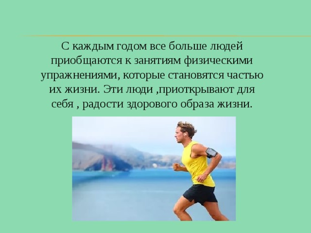 С каждым годом все больше людей приобщаются к занятиям физическими упражнениями, которые становятся частью их жизни. Эти люди ,приоткрывают для себя , радости здорового образа жизни. 