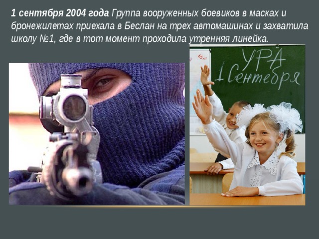 1 сентября 2004 года Группа вооруженных боевиков в масках и бронежилетах приехала в Беслан на трех автомашинах и захватила школу №1, где в тот момент проходила утренняя линейка. 