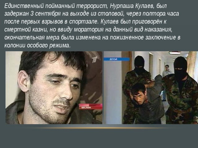 Единственный пойманный террорист, Нурпаша Кулаев, был задержан 3 сентября на выходе из столовой, через полтора часа после первых взрывов в спортзале. Кулаев был приговорён к смертной казни, но ввиду моратория на данный вид наказания, окончательная мера была изменена на пожизненное заключение в колонии особого режима.  