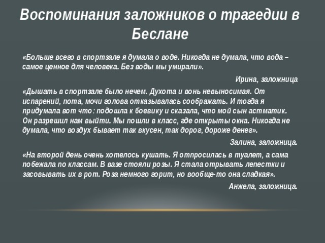 Воспоминания заложников о трагедии в Беслане «Больше всего в спортзале я думала о воде. Никогда не думала, что вода – самое ценное для человека. Без воды мы умирали».  Ирина, заложница «Дышать в спортзале было нечем. Духота и вонь невыносимая. От испарений, пота, мочи голова отказывалась соображать. И тогда я придумала вот что: подошла к боевику и сказала, что мой сын астматик. Он разрешил нам выйти. Мы пошли в класс, где открыты окна. Никогда не думала, что воздух бывает так вкусен, так дорог, дороже денег».  Залина, заложница. «На второй день очень хотелось кушать. Я отпросилась в туалет, а сама побежала по классам. В вазе стояли розы. Я стала отрывать лепестки и засовывать их в рот. Роза немного горит, но вообще-то она сладкая». Анжела, заложница.  