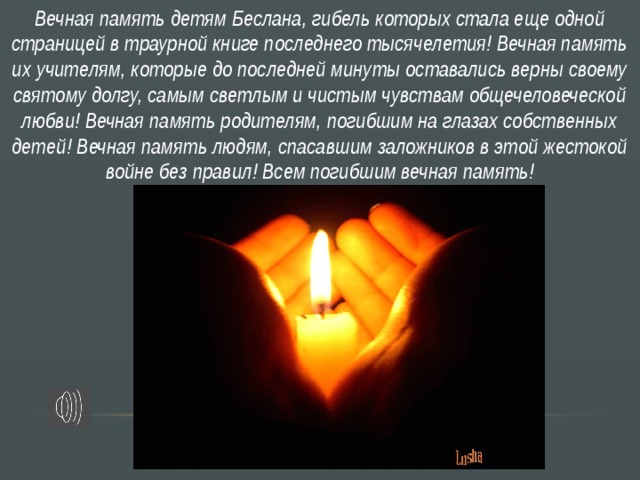 Вечная память детям Беслана, гибель которых стала еще одной страницей в траурной книге последнего тысячелетия! Вечная память их учителям, которые до последней минуты оставались верны своему святому долгу, самым светлым и чистым чувствам общечеловеческой любви! Вечная память родителям, погибшим на глазах собственных детей! Вечная память людям, спасавшим заложников в этой жестокой войне без правил! Всем погибшим вечная память!  