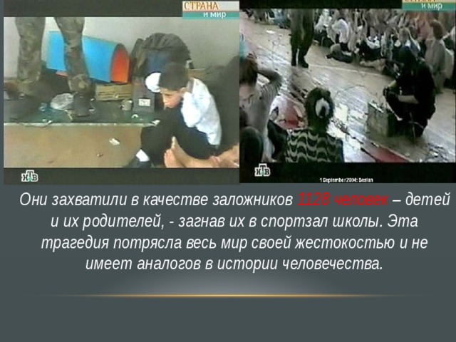 Они захватили в качестве заложников 1128 человек – детей и их родителей, - загнав их в спортзал школы. Эта трагедия потрясла весь мир своей жестокостью и не имеет аналогов в истории человечества. 