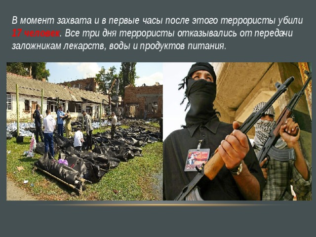В момент захвата и в первые часы после этого террористы убили 17 человек . Все три дня террористы отказывались от передачи заложникам лекарств, воды и продуктов питания. 