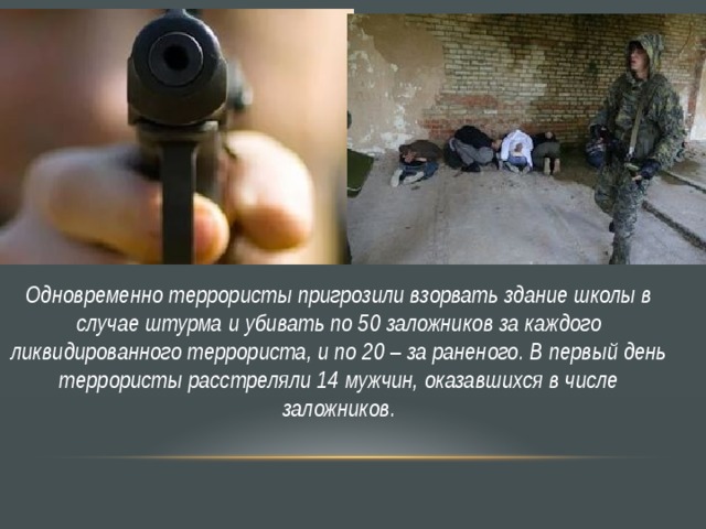 Одновременно террористы пригрозили взорвать здание школы в случае штурма и убивать по 50 заложников за каждого ликвидированного террориста, и по 20 – за раненого. В первый день террористы расстреляли 14 мужчин, оказавшихся в числе заложников. 