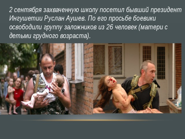 2 сентября захваченную школу посетил бывший президент Ингушетии Руслан Аушев. По его просьбе боевики освободили группу заложников из 26 человек (матери с детьми грудного возраста). 
