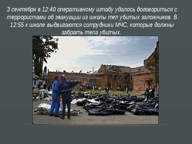 3 сентября в 12:40 оперативному штабу удалось договориться с террористами об эвакуации из школы тел убитых заложников. В 12:55 к школе выдвигаются сотрудники МЧС, которые должны забрать тела убитых. 
