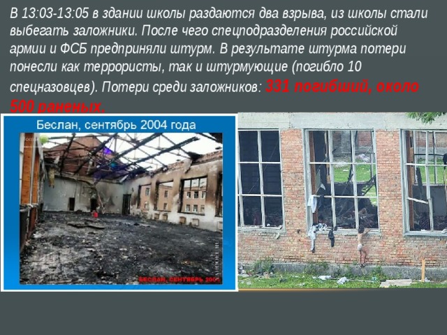 В 13:03-13:05 в здании школы раздаются два взрыва, из школы стали выбегать заложники. После чего спецподразделения российской армии и ФСБ предприняли штурм. В результате штурма потери понесли как террористы, так и штурмующие (погибло 10 спецназовцев). Потери среди заложников: 331 погибший, около 500 раненых. 
