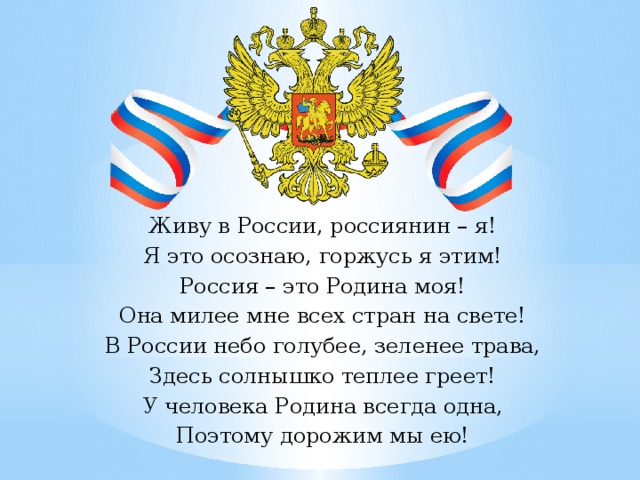 Живу в России, россиянин – я! Я это осознаю, горжусь я этим! Россия – это Родина моя! Она милее мне всех стран на свете! В России небо голубее, зеленее трава, Здесь солнышко теплее греет! У человека Родина всегда одна, Поэтому дорожим мы ею! 